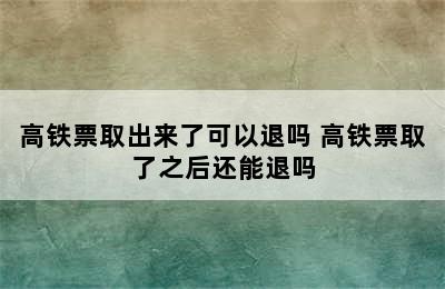 高铁票取出来了可以退吗 高铁票取了之后还能退吗